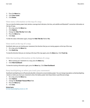 Page 1773. Press the Menu key.
4. Click  Clear Cache .
5. Click  Delete.
View status information at the top of a map You can view the battery power level, wireless coverage level indicators, the time, and satellite and  Bluetooth® connection information at
the top of maps.
1. On a map, press the  Menu key.
2. Click  Options.
3. Change the  Hide Title Bar field to No.
4. Press the  Menu key.
5. Click  Save.
To hide the status information again, change the  Hide Title Bar field to Yes.
View north at the top of a...
