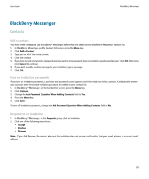 Page 179BlackBerry Messenger
Contacts
Add a contact You must invite contacts to use BlackBerry® Messenger before they are added to your BlackBerry Messenger contact list.
1. In BlackBerry Messenger, on the Contact list screen, press the  Menu key.
2. Click  Add a Contact .
3. Type part or all of the contact name.
4. Click the contact.
5. If you have turned on invitation passwords and you want to set a password, type an invitation question and answer. Click  OK. Otherwise,
click  Cancel  to continue.
6. If you...