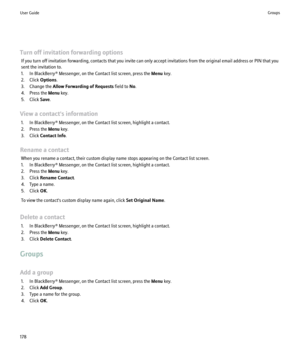 Page 180Turn off invitation forwarding optionsIf you turn off invitation forwarding, contacts that you invite can only accept invitations from the original email address or PIN that you
sent the invitation to.
1. In BlackBerry® Messenger, on the Contact list screen, press the  Menu key.
2. Click  Options.
3. Change the  Allow Forwarding of Requests  field to No.
4. Press the  Menu key.
5. Click  Save.
View a contact's information 1. In BlackBerry® Messenger, on the Contact list screen, highlight a contact....