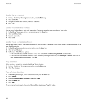 Page 182Send a file to a contact1. During a BlackBerry® Messenger conversation, press the  Menu key.
2. Click  Send a File .
3. Navigate to a folder that contains pictures or audio files.
4. Click a file.
Send a voice note to a contact You can record and send a new voice note to a contact. You cannot save voice notes or send saved voice notes.
1. In BlackBerry® Messenger, during a conversation, press the  Menu key.
2. Click  Send Voice Note .
3. Record a voice note.
4. Click  Send.
Send a vCard contact...