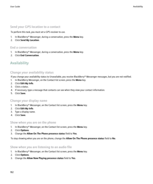 Page 184Send your GPS location to a contactTo perform this task, you must set a GPS receiver to use.
1. In BlackBerry® Messenger, during a conversation, press the  Menu key.
2. Click  Send My Location .
End a conversation 1. In BlackBerry® Messenger, during a conversation, press the  Menu key.
2. Click  End Conversation .
Availability
Change your availability status If you change your availability status to Unavailable, you receive BlackBerry® Messenger messages, but you are not notified.
1. In BlackBerry...