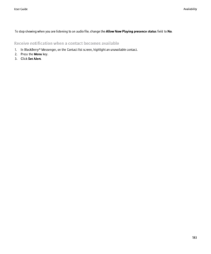 Page 185To stop showing when you are listening to an audio file, change the Allow Now Playing presence status field to No.
Receive notification when a contact becomes available 1. In BlackBerry® Messenger, on the Contact list screen, highlight an unavailable contact.
2. Press the  Menu key.
3. Click  Set Alert.User GuideAvailability183 