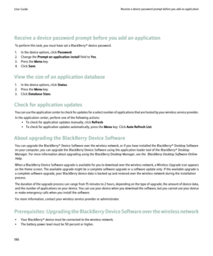 Page 188Receive a device password prompt before you add an applicationTo perform this task, you must have set a BlackBerry® device password.
1. In the device options, click  Password.
2. Change the  Prompt on application install  field to Yes.
3. Press the  Menu key.
4. Click  Save.
View the size of an application database 1. In the device options, click  Status.
2. Press the  Menu key.
3. Click  Database Sizes .
Check for application updates You can use the application center to check for updates for a select...