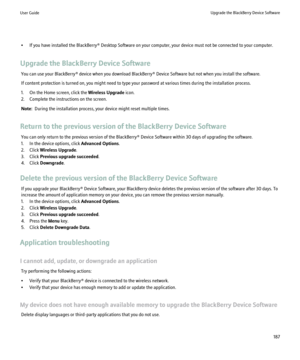 Page 189• If you have installed the BlackBerry® Desktop Software on your computer, your device must not be connected to your computer.
Upgrade the BlackBerry Device Software You can use your BlackBerry® device when you download BlackBerry® Device Software but not when you install the software.
If content protection is turned on, you might need to type your password at various times during the installation process.
1. On the Home screen, click the  Wireless Upgrade icon.
2. Complete the instructions on the...