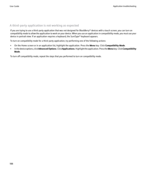 Page 190A third-party application is not working as expectedIf you are trying to use a third-party application that was not designed for BlackBerry® devices with a touch screen, you can turn on
compatibility mode to allow the application to work on your device. When you use an application in compatibility mode, you must use your
device in portrait view. If an application requires a keyboard, the SureType® keyboard appears.
To turn on compatibility mode for a third-party application, try performing one of the...