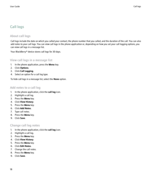 Page 20Call logs
About call logs Call logs include the date on which you called your contact, the phone number that you called, and the duration of the call. You can also
add notes to your call logs. You can view call logs in the phone application or, depending on how you set your call logging options, you
can view call logs in a message list.
Your BlackBerry® device stores call logs for 30 days.
View call logs in a message list 1. In the phone application, press the  Menu key.
2. Click  Options.
3. Click  Call...