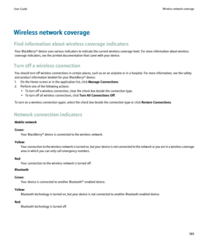 Page 191Wireless network coverage
Find information about wireless coverage indicators Your BlackBerry® device uses various indicators to indicate the current wireless coverage level. For more information about wireless
coverage indicators, see the printed documentation that came with your device.
Turn off a wireless connection You should turn off wireless connections in certain places, such as on an airplane or in a hospital. For more information, see the safety
and product information booklet for your...