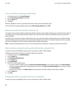 Page 192Turn on wireless coverage notification1. In the device options, click  Screen/Keyboard.
2. Set the  LED Coverage Indicator  field to On.
3. Press the  Menu key.
4. Click  Save.
When your BlackBerry® device is connected to the wireless network, the LED light flashes green.
To turn off wireless coverage notification again, set the  LED Coverage Indicator field to Off.
About the preferred wireless network list Your wireless service provider might have agreements with other wireless service providers that...