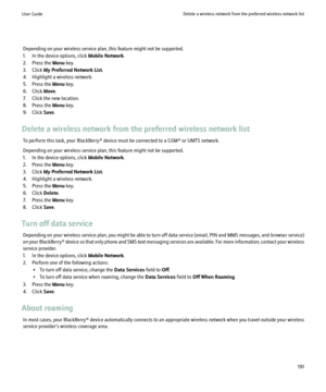Page 193Depending on your wireless service plan, this feature might not be supported.
1. In the device options, click  Mobile Network.
2. Press the  Menu key.
3. Click  My Preferred Network List .
4. Highlight a wireless network.
5. Press the  Menu key.
6. Click  Move.
7. Click the new location.
8. Press the  Menu key.
9. Click  Save.
Delete a wireless network from the preferred wireless network list To perform this task, your BlackBerry® device must be connected to a GSM® or UMTS network.
Depending on your...