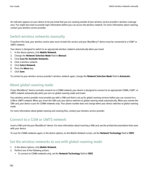 Page 194An indicator appears on your device to let you know that you are roaming outside of your wireless service provider's wireless coverage
area. You might also have to provide login information before you can access the wireless network. For more information about roaming,
contact your wireless service provider.
Switch wireless networks manually To perform this task, your wireless service plan must include this service and your BlackBerry® device must be connected to a GSM® or
UMTS network.
Your device...
