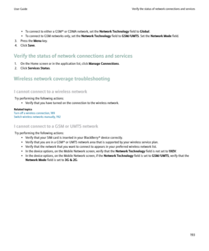 Page 195• To connect to either a GSM® or CDMA network, set the Network Technology field to Global.
• To connect to GSM networks only, set the  Network Technology field to GSM/UMTS . Set the Network Mode  field.
3. Press the  Menu key.
4. Click  Save.
Verify the status of network connections and services 1. On the Home screen or in the application list, click  Manage Connections.
2. Click  Services Status .
Wireless network coverage troubleshooting
I cannot connect to a wireless network Try performing the...
