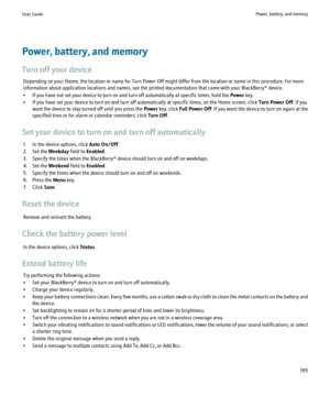 Page 197Power, battery, and memory
Turn off your device Depending on your theme, the location or name for Turn Power Off might differ from the location or name in this procedure. For more
information about application locations and names, see the printed documentation that came with your BlackBerry® device.
• If you have not set your device to turn on and turn off automatically at specific times, hold the  Power key.
• If you have set your device to turn on and turn off automatically at specific times, on the...