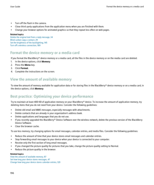Page 198• Turn off the flash in the camera.
• Close third-party applications from the application menu when you are finished with them.
• Change your browser options for animated graphics so that they repeat less often on web pages.
Related topics
Delete the original text from a reply message, 34
Blind carbon copy a contact, 29
Set the brightness of the backlighting, 145
Turn off a wireless connection, 189
Format the device memory or a media card If you format the BlackBerry® device memory or a media card, all...