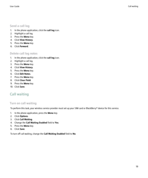 Page 21Send a call log1. In the phone application, click the  call log icon.
2. Highlight a call log.
3. Press the  Menu key.
4. Click  View History .
5. Press the  Menu key.
6. Click  Forward.
Delete call log notes 1. In the phone application, click the  call log icon.
2. Highlight a call log.
3. Press the  Menu key.
4. Click  View History .
5. Press the  Menu key.
6. Click  Edit Notes .
7. Press the  Menu key.
8. Click  Clear Field .
9. Press the  Menu key.
10. Click  Save.
Call waiting
Turn on call waiting...