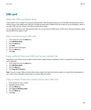 Page 201SIM card
About the SIM card phone book If your wireless service provider has set up your SIM card with a SIM card phone book, you can use the SIM card phone book to access
contacts that you have added to your SIM card. The SIM card phone book is different from the contact list on your  BlackBerry® device. If
you switch SIM cards, the contacts in the SIM card phone book change.
You can add ADN entries to your SIM card phone book. You can also search for ADN entries or SDN entries. ADN entries appear in...