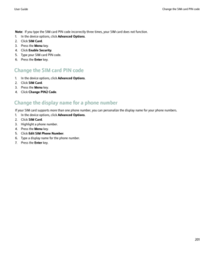 Page 203Note:  If you type the SIM card PIN code incorrectly three times, your SIM card does not function.
1. In the device options, click  Advanced Options.
2. Click  SIM Card.
3. Press the  Menu key.
4. Click  Enable Security .
5. Type your SIM card PIN code.
6. Press the  Enter key.
Change the SIM card PIN code 1. In the device options, click  Advanced Options.
2. Click  SIM Card.
3. Press the  Menu key.
4. Click  Change PIN2 Code .
Change the display name for a phone number If your SIM card supports more...