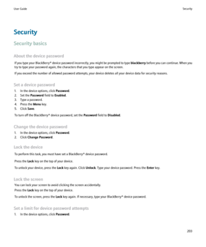 Page 205Security
Security basics
About the device password If you type your BlackBerry® device password incorrectly, you might be prompted to type  blackberry before you can continue. When you
try to type your password again, the characters that you type appear on the screen.
If you exceed the number of allowed password attempts, your device deletes all your device data for security reasons.
Set a device password 1. In the device options, click  Password.
2. Set the  Password field to Enabled .
3. Type a...