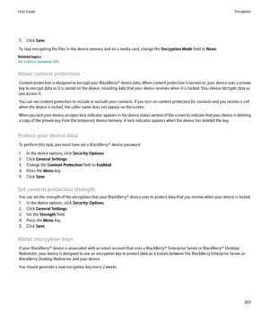 Page 2095. Click Save.
To stop encrypting the files in the device memory and on a media card, change the  Encryption Mode field to None.
Related topics
Set a device password, 203
About content protection Content protection is designed to encrypt your BlackBerry® device data. When content protection is turned on, your device uses a private
key to encrypt data as it is stored on the device, including data that your device receives when it is locked. Your device decrypts data as
you access it.
You can set content...