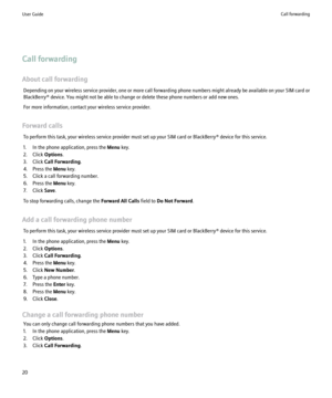 Page 22Call forwarding
About call forwarding Depending on your wireless service provider, one or more call forwarding phone numbers might already be available on your SIM card or
BlackBerry® device. You might not be able to change or delete these phone numbers or add new ones.
For more information, contact your wireless service provider.
Forward calls To perform this task, your wireless service provider must set up your SIM card or BlackBerry® device for this service.
1. In the phone application, press the...