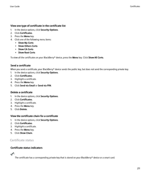 Page 213View one type of certificate in the certificate list
1. In the device options, click  Security Options.
2. Click  Certificates .
3. Press the  Menu key.
4. Click one of the following menu items: •Show My Certs
• Show Others Certs
• Show CA Certs
• Show Root Certs
To view all the certificates on your BlackBerry® device, press the  Menu key. Click  Show All Certs .
Send a certificate
When you send a certificate, your BlackBerry® device sends the public key, but does not send the corresponding private key....