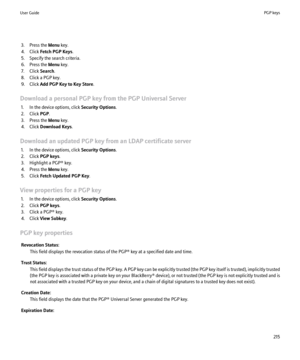 Page 2173. Press the Menu key.
4. Click  Fetch PGP Keys .
5. Specify the search criteria.
6. Press the  Menu key.
7. Click  Search.
8. Click a PGP key.
9. Click  Add PGP Key to Key Store .
Download a personal PGP key from the PGP Universal Server 1. In the device options, click  Security Options.
2. Click  PGP.
3. Press the  Menu key.
4. Click  Download Keys .
Download an updated PGP key from an LDAP certificate server 1. In the device options, click  Security Options.
2. Click  PGP keys .
3. Highlight a PGP®...