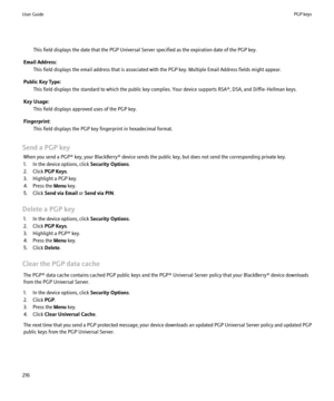 Page 218This field displays the date that the PGP Universal Server specified as the expiration date of the PGP key.
Email Address: This field displays the email address that is associated with the PGP key. Multiple Email Address fields might appear.
Public Key Type: This field displays the standard to which the public key complies. Your device supports RSA®, DSA, and Diffie-Hellman keys.
Key Usage: This field displays approved uses of the PGP key.
Fingerprint: This field displays the PGP key fingerprint in...