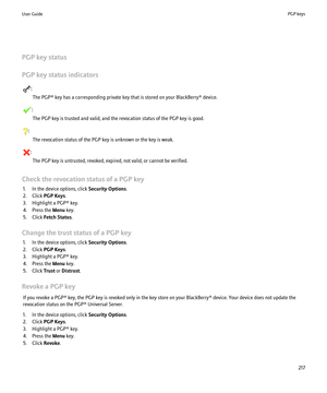 Page 219PGP key status
PGP key status indicators
: The PGP® key has a corresponding private key that is stored on your BlackBerry® device.
:The PGP key is trusted and valid, and the revocation status of the PGP key is good.
: The revocation status of the PGP key is unknown or the key is weak.
:The PGP key is untrusted, revoked, expired, not valid, or cannot be verified.
Check the revocation status of a PGP key 1. In the device options, click  Security Options.
2. Click  PGP Keys .
3. Highlight a PGP® key.
4....