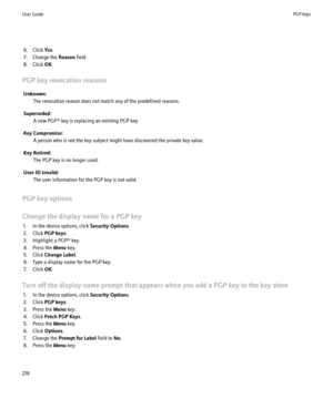 Page 2206. Click Yes.
7. Change the  Reason field.
8. Click  OK.
PGP key revocation reasons Unknown: The revocation reason does not match any of the predefined reasons.
Superseded: A new PGP® key is replacing an existing PGP key.
Key Compromise: A person who is not the key subject might have discovered the private key value.
Key Retired: The PGP key is no longer used.
User ID Invalid: The user information for the PGP key is not valid.
PGP key options
Change the display name for a PGP key 1. In the device...