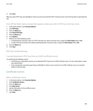 Page 2219. Click Save.
When you add a  PGP® key, your BlackBerry®  device uses the name that the  PGP® Universal Server set for the key when it generated the
key.
Turn off the fetch status prompt that appears when you add a PGP key to the key store 1. In the device options, click  Security Options.
2. Click  PGP Keys .
3. Press the  Menu key.
4. Click  Fetch PGP Keys .
5. Press the  Menu key.
6. Click  Options.
7. Perform one of the following actions: • To download the revocation status of a PGP® key when you...