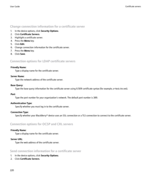 Page 222Change connection information for a certificate server1. In the device options, click  Security Options.
2. Click  Certificate Servers .
3. Highlight a certificate server.
4. Press the  Menu key.
5. Click  Edit.
6. Change connection information for the certificate server.
7. Press the  Menu key.
8. Click  Save.
Connection options for LDAP certificate servers Friendly Name: Type a display name for the certificate server.
Server Name: Type the network address of the certificate server.
Base Query: Type the...