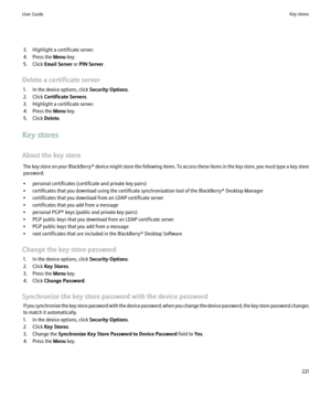 Page 2233. Highlight a certificate server.
4. Press the  Menu key.
5. Click  Email Server  or PIN Server .
Delete a certificate server 1. In the device options, click  Security Options.
2. Click  Certificate Servers .
3. Highlight a certificate server.
4. Press the  Menu key.
5. Click  Delete.
Key stores
About the key store The key store on your  BlackBerry® device might store the following items. To access these items in the key store, you must type a key store
password.
• personal certificates (certificate and...