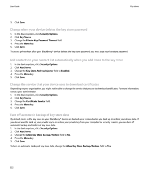 Page 2245. Click Save.
Change when your device deletes the key store password 1. In the device options, click  Security Options.
2. Click  Key Stores .
3. Change the  Private Key Password Timeout  field.
4. Press the  Menu key.
5. Click  Save.
To access private keys after your BlackBerry® device deletes the key store password, you must type your key store password.
Add contacts to your contact list automatically when you add items to the key store 1. In the device options, click  Security Options.
2. Click  Key...