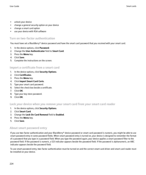 Page 226• unlock your device
• change a general security option on your device
• change a smart card option
• use your device with RSA software
Turn on two-factor authentication You must have set a BlackBerry® device password and have the smart card password that you received with your smart card.
1. In the device options, click  Password.
2. Change the  User Authenticator  field to Smart Card .
3. Press the  Menu key.
4. Click  Save.
5. Complete the instructions on the screen.
Import a certificate from a smart...