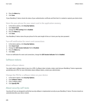Page 2284. Press the Menu key.
5. Click  Save.
If your BlackBerry® device checks the status of your authentication certificate and finds that it is revoked or expired, your device locks.
Store the pass phrase for your smart card in the application memory 1. In the device options, click  Security Options.
2. Click  Smart Card .
3. Change the  PIN Caching field to Enabled .
4. Press the  Menu key.
5. Click  Save.
Your BlackBerry® device stores the pass phrase for the same length of time as it stores your key store...