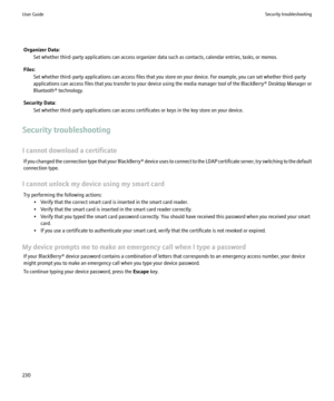 Page 232Organizer Data:Set whether third-party applications can access organizer data such as contacts, calendar entries, tasks, or memos.
Files: Set whether third-party applications can access files that you store on your device. For example, you can set whether third-party
applications can access files that you transfer to your device using the media manager tool of the BlackBerry® Desktop Manager or
Bluetooth® technology.
Security Data: Set whether third-party applications can access certificates or keys in...