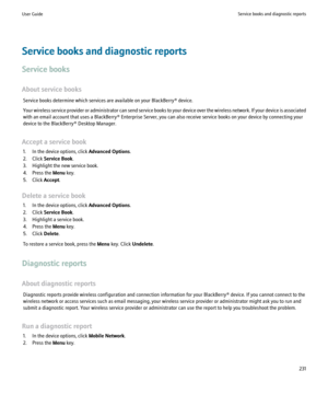 Page 233Service books and diagnostic reports
Service books
About service books Service books determine which services are available on your BlackBerry® device.
Your wireless service provider or administrator can send service books to your device over the wireless network. If your device is associated
with an email account that uses a BlackBerry® Enterprise Server, you can also receive service books on your device by connecting your
device to the BlackBerry® Desktop Manager.
Accept a service book 1. In the device...