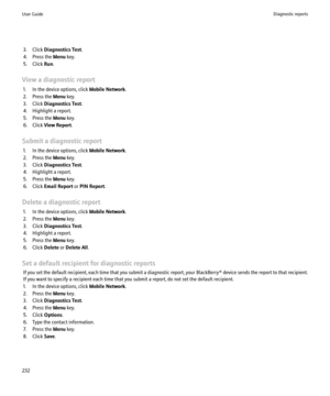 Page 2343. Click Diagnostics Test .
4. Press the  Menu key.
5. Click  Run.
View a diagnostic report 1. In the device options, click  Mobile Network.
2. Press the  Menu key.
3. Click  Diagnostics Test .
4. Highlight a report.
5. Press the  Menu key.
6. Click  View Report .
Submit a diagnostic report 1. In the device options, click  Mobile Network.
2. Press the  Menu key.
3. Click  Diagnostics Test .
4. Highlight a report.
5. Press the  Menu key.
6. Click  Email Report  or PIN Report .
Delete a diagnostic report...