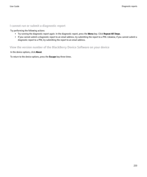 Page 235I cannot run or submit a diagnostic reportTry performing the following actions: • Try running the diagnostic report again. In the diagnostic report, press the  Menu key. Click  Repeat All Steps .
• If you cannot submit a diagnostic report to an email address, try submitting the report to a PIN. Likewise, if you cannot submit a diagnostic report to a PIN, try submitting the report to an email address.
View the version number of the BlackBerry Device Software on your device In the device options, click...