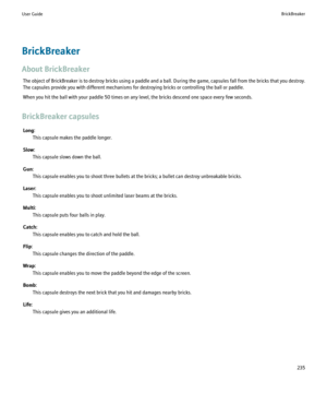 Page 237BrickBreaker
About BrickBreaker The object of BrickBreaker is to destroy bricks using a paddle and a ball. During the game, capsules fall from the bricks that you destroy.
The capsules provide you with different mechanisms for destroying bricks or controlling the ball or paddle.
When you hit the ball with your paddle 50 times on any level, the bricks descend one space every few seconds.
BrickBreaker capsules Long: This capsule makes the paddle longer.
Slow: This capsule slows down the ball.
Gun: This...