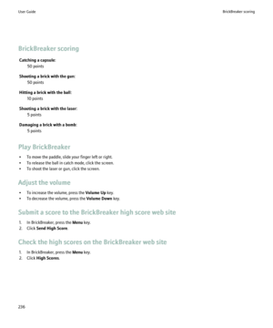 Page 238BrickBreaker scoringCatching a capsule: 50 points
Shooting a brick with the gun: 50 points
Hitting a brick with the ball: 10 points
Shooting a brick with the laser: 5 points
Damaging a brick with a bomb: 5 points
Play BrickBreaker • To move the paddle, slide your finger left or right.
• To release the ball in catch mode, click the screen.
• To shoot the laser or gun, click the screen.
Adjust the volume • To increase the volume, press the  Volume Up key.
• To decrease the volume, press the  Volume Down...