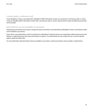 Page 29I cannot make a conference callIf your BlackBerry® device is associated with a BlackBerry® MVS Client phone number, you cannot join a call that you make or receive
using your BlackBerry MVS Client phone number with a call that you make or receive using the phone number provided by your wireless
service provider.
Some features are not available on my device Depending on your wireless service plan or the type of email account that is associated with your  BlackBerry® device, some features might
not be...