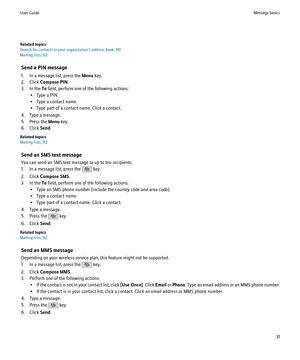 Page 33Related topics
Search for contacts in your organization's address book, 110
Mailing lists, 112
Send a PIN message
1. In a message list, press the  Menu key.
2. Click  Compose PIN .
3. In the  To field, perform one of the following actions:
• Type a PIN.
• Type a contact name.
• Type part of a contact name. Click a contact.
4. Type a message.
5. Press the  Menu key.
6. Click  Send.
Related topics
Mailing lists, 112
Send an SMS text message
You can send an SMS text message to up to ten recipients.
1....