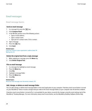 Page 36Email messages
Email message basics Send an email message
1. In a message list, press the 
 key.
2. Click  Compose Email .
3. In the  To field, perform one of the following actions:
• Type an email address.
• Type a contact name.
• Type part of a contact name. Click a contact.
4. Type a message.
5. Press the 
 key.
6. Click  Send.
Related topics
Search for contacts in your organization's address book, 110
Mailing lists, 112
Delete the original text from a reply message
1. When replying to a message,...