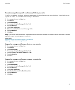 Page 37Forward messages from a specific email message folder to your device
To perform this task, your BlackBerry® device must be associated with an email account that uses a BlackBerry® Enterprise Server that
supports this feature. For more information, contact your administrator.
1. In a message list, press the  Menu key.
2. Click  Options.
3. Click  Email Settings .
4. If necessary, change the  Message Services field.
5. Press the  Menu key.
6. Click  Folder Redirection .
7. Select the check box beside an...