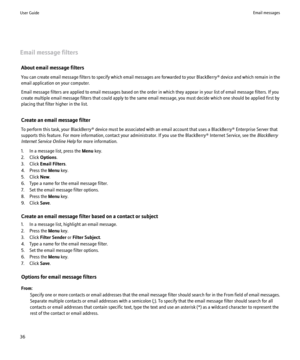 Page 38Email message filtersAbout email message filters
You can create email message filters to specify which email messages are forwarded to your  BlackBerry® device and which remain in the
email application on your computer.
Email message filters are applied to email messages based on the order in which they appear in your list of email message filters. If you
create multiple email message filters that could apply to the same email message, you must decide which one should be applied first by
placing that...