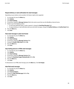 Page 41Request delivery or read confirmation for email messages
Depending on your wireless service provider, this feature might not be supported.
1. In a message list, press the  Menu key.
2. Click  Options.
3. Click  Email Settings .
4. If necessary, change the  Message Services field to the email account that uses the BlackBerry Internet Service.
5. Perform any of the following actions: • To send read notification when a sender requests it, change the  Send Read Receipts field.
• To request delivery or read...