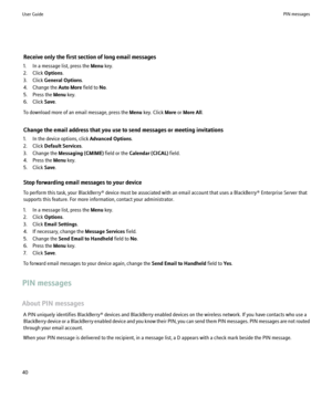 Page 42Receive only the first section of long email messages
1. In a message list, press the  Menu key.
2. Click  Options.
3. Click  General Options .
4. Change the  Auto More field to No.
5. Press the  Menu key.
6. Click  Save.
To download more of an email message, press the  Menu key. Click  More or More All .
Change the email address that you use to send messages or meeting invitations
1. In the device options, click  Advanced Options.
2. Click  Default Services .
3. Change the  Messaging (CMIME)  field or...