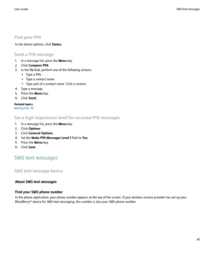 Page 43Find your PINIn the device options, click  Status.
Send a PIN message 1. In a message list, press the  Menu key.
2. Click  Compose PIN .
3. In the  To field, perform one of the following actions:
• Type a PIN.
• Type a contact name.
• Type part of a contact name. Click a contact.
4. Type a message.
5. Press the  Menu key.
6. Click  Send.
Related topics
Mailing lists, 112
Set a high importance level for received PIN messages 1. In a message list, press the  Menu key.
2. Click  Options.
3. Click  General...