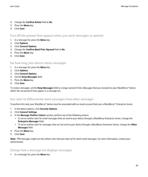 Page 494. Change the Confirm Delete field to No.
5. Press the  Menu key.
6. Click  Save.
Turn off the prompt that appears when you mark messages as opened 1. In a message list, press the  Menu key.
2. Click  Options.
3. Click  General Options .
4. Change the  Confirm Mark Prior Opened  field to No.
5. Press the  Menu key.
6. Click  Save.
Set how long your device stores messages 1. In a message list, press the  Menu key.
2. Click  Options.
3. Click  General Options .
4. Set the  Keep Messages  field.
5. Press...