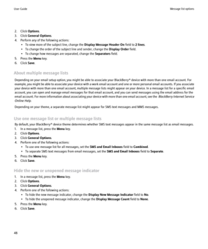 Page 502. Click Options.
3. Click  General Options .
4. Perform any of the following actions: • To view more of the subject line, change the  Display Message Header On field to 2 lines.
• To change the order of the subject line and sender, change the  Display Order field.
• To change how messages are separated, change the  Separators field.
5. Press the  Menu key.
6. Click  Save.
About multiple message lists Depending on your email setup option, you might be able to associate your BlackBerry® device with more...